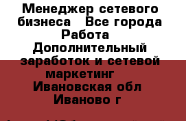Менеджер сетевого бизнеса - Все города Работа » Дополнительный заработок и сетевой маркетинг   . Ивановская обл.,Иваново г.